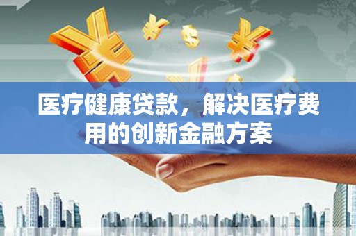 兰州医疗健康贷款，解决医疗费用的创新金融方案